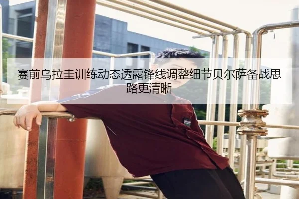 赛前乌拉圭训练动态透露锋线调整细节贝尔萨备战思路更清晰