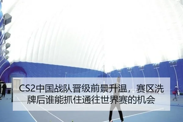 CS2中国战队晋级前景升温，赛区洗牌后谁能抓住通往世界赛的机会